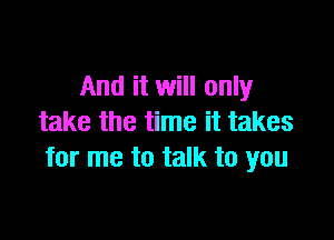 And it will only

take the time it takes
for me to talk to you