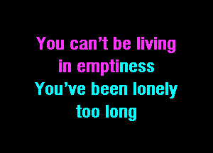 You can't be living
in emptiness

You've been lonely
toolong