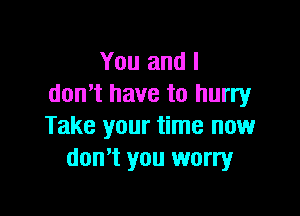 You and I
donut have to hurry

Take your time now
don't you worry