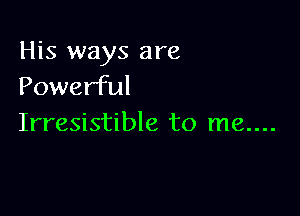 His ways are
Powerful

Irresistible to me....