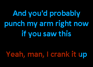 And you'd probably
punch my arm right now

if you saw this

Yeah, man, I crank it up