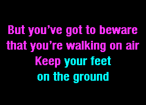 But you've got to beware
that you're walking on air
Keep your feet
on the ground