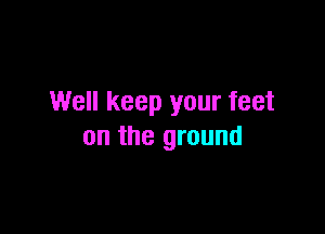 Well keep your feet

on the ground