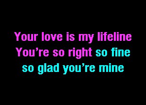 Your love is my lifeline

You're so right so fine
so glad you're mine