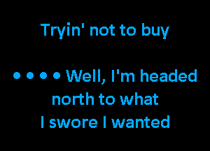 Tryin' not to buy

0 o o 0 Well, I'm headed
north to what
I swore I wanted