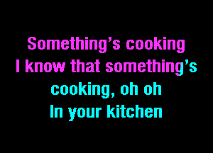 Something's cooking
I know that something's
cooking, oh oh
In your kitchen