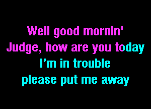 Well good mornin'
Judge, how are you today
I'm in trouble
please put me away