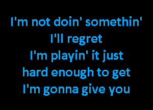 I'm not doin' somethin'
I'll regret

I'm playin' it just
hard enough to get
I'm gonna give you