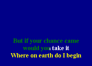 But if your chance came
would you take it
Where on earth do I begin