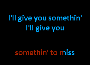 I'll give you somethin'
I'll give you

somethin' to miss