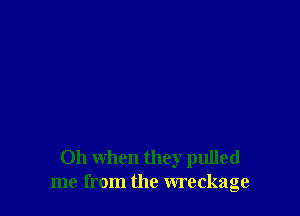 Oh when they pulled
me from the wreckage