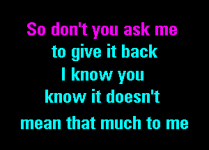 So don't you ask me
to give it back

I know you
know it doesn't

mean that much to me