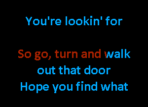 You're lookin' for

So go, turn and walk
out that door
Hope you find what