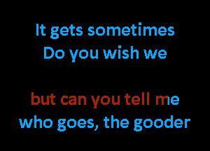 It gets sometimes
Do you wish we

but can you tell me
who goes, the gooder