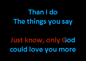 Than I do
The things you say

J ust know, only God
could love you more