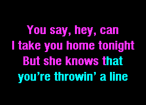 You say, hey, can
I take you home tonight
But she knows that
you're throwin' a line