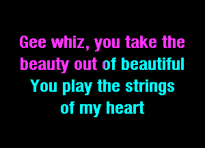 Gee whiz, you take the
beauty out of beautiful
You play the strings
of my heart
