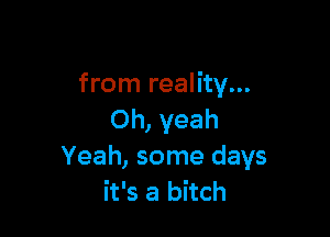 from reality...

Oh, yeah
Yeah, some days
it's a bitch