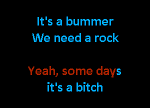 It's a bummer
We need a rock

Yeah, some days
it's a bitch