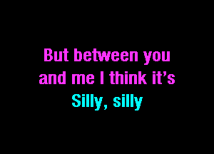 But between you

and me I think it's
Silly, silly