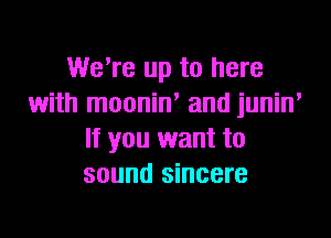 WeTe up to here
with moonin' and junin,

If you want to
sound sincere