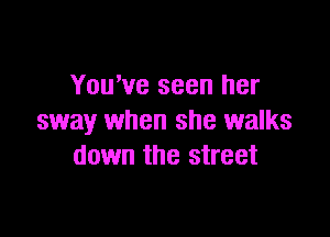 You've seen her

sway when she walks
down the street