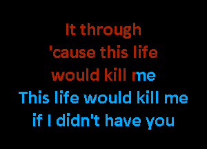 It through
'cause this life

would kill me
This life would kill me
if I didn't have you