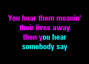 You hear them moanin'
their lives away

then you hear
somebody say