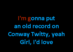 I'm gonna put

an old record on
Conway Twitty, yeah
Girl, I'd love