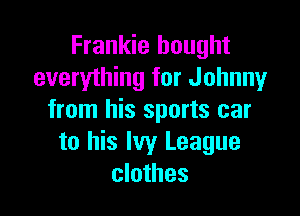Frankie bought
everyihing for Johnny

from his sports car
to his Ivy League
clothes