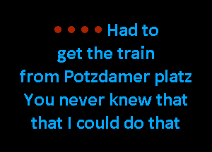 0 0 0 0 Had to
get the train
from Potzdamer platz
You never knew that
that I could do that