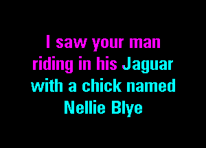 I saw your man
riding in his Jaguar

with a chick named
Nellie Blye