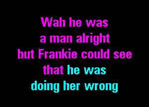 Wah he was
a man alright

but Frankie could see
that he was
doing her wrong