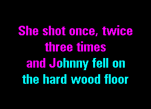 She shot once, twice
three times

and Johnny fell on
the hard wood floor
