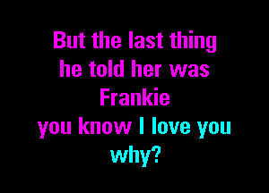 But the last thing
he told her was

Frankie
you know I love you
why?