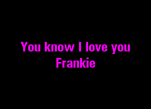 You know I love you

Frankie