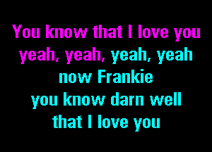 You know that I love you
yeah,yeah,yeah,yeah

now Frankie
you know darn well
that I love you