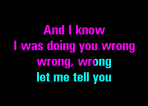 And I know
I was doing you wrong

wrong. wrong
let me tell you