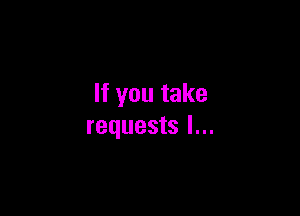 If you take

requests I...