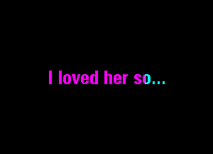 I loved her so...