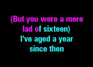 (But you were a mere
lad of sixteen)

I've aged 3 year
since then