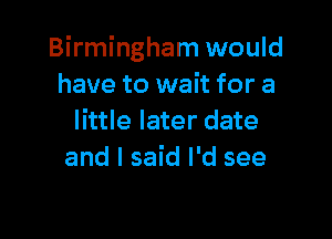 Birmingham would
have to wait for a

little later date
and I said I'd see