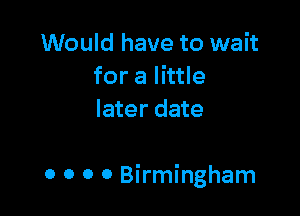 Would have to wait
for a little
later date

0 o 0 0 Birmingham
