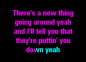 There's a new thing
going around yeah

and I'll tell you that
they're puttin' you
down yeah