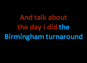 And talk about
the day I did the

Birmingham turnaround