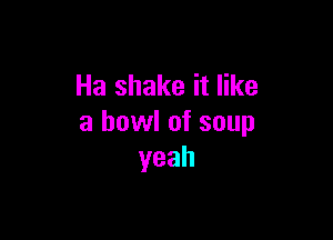 Ha shake it like

a bowl of soup
yeah