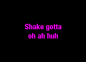 Shake gotta

ah ah huh