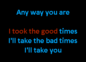 Any way you are

I took the good times
I'll take the bad times
I'll take you