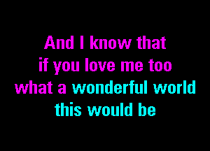 And I know that
if you love me too

what a wonderful world
this would he