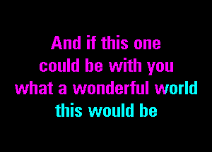 And if this one
could be with you

what a wonderful world
this would he